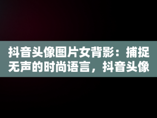 抖音头像图片女背影：捕捉无声的时尚语言，抖音头像图片女背影可爱 