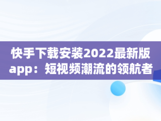 快手下载安装2022最新版app：短视频潮流的领航者，快手下载安装2022最新版有红包 