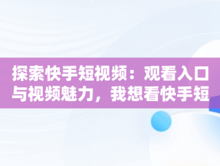 探索快手短视频：观看入口与视频魅力，我想看快手短视频 