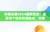 抖音头像2024最新款女：潮流与个性的完美融合，抖音头像2021女 