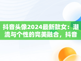 抖音头像2024最新款女：潮流与个性的完美融合，抖音头像2021女 