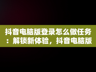 抖音电脑版登录怎么做任务：解锁新体验，抖音电脑版操作 