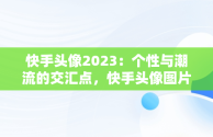 快手头像2023：个性与潮流的交汇点，快手头像图片大全2020年最火 