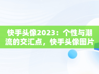 快手头像2023：个性与潮流的交汇点，快手头像图片大全2020年最火 