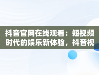 抖音官网在线观看：短视频时代的娱乐新体验，抖音视频官方网站进入 