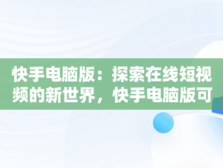 快手电脑版：探索在线短视频的新世界，快手电脑版可以看视频吗 