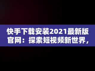 快手下载安装2021最新版官网：探索短视频新世界，快手下载安装2021最新版官网苹果 