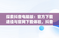探索抖音电脑版：官方下载途径与官网下载体验，抖音app电脑版下载安装最新版 