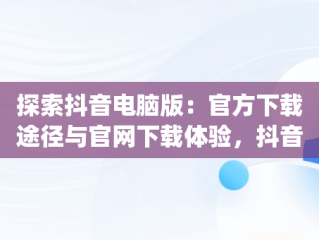 探索抖音电脑版：官方下载途径与官网下载体验，抖音app电脑版下载安装最新版 