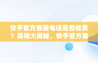 快手官方客服电话是否收费？真相大揭秘，快手官方客服电话收费吗多少 