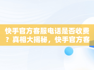 快手官方客服电话是否收费？真相大揭秘，快手官方客服电话收费吗多少 