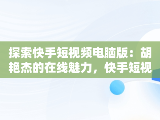 探索快手短视频电脑版：胡艳杰的在线魅力，快手短视频电脑版有吗 