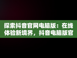 探索抖音官网电脑版：在线体验新境界，抖音电脑版官网网址 