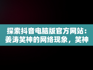 探索抖音电脑版官方网站：姜涛笑神的网络现象，笑神姜涛抖音粉丝 
