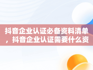 抖音企业认证必备资料清单，抖音企业认证需要什么资料和材料 