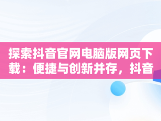 探索抖音官网电脑版网页下载：便捷与创新并存，抖音官网电脑版网页下载 