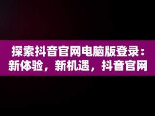 探索抖音官网电脑版登录：新体验，新机遇，抖音官网电脑版登录不上 