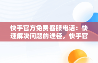 快手官方免费客服电话：快速解决问题的途径，快手官方客服电话是多少号 