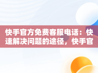 快手官方免费客服电话：快速解决问题的途径，快手官方客服电话是多少号 