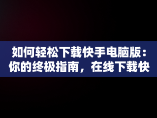 如何轻松下载快手电脑版：你的终极指南，在线下载快手电脑版安装 