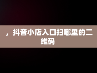 ，抖音小店入口扫哪里的二维码 