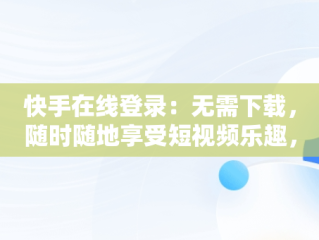 快手在线登录：无需下载，随时随地享受短视频乐趣，快手在线使用不用下载软件 