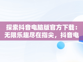 探索抖音电脑版官方下载：无限乐趣尽在指尖，抖音电脑版官方下载观看视频 