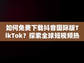 如何免费下载抖音国际版TikTok？探索全球短视频热潮，抖音国际版tiktok下载地址 