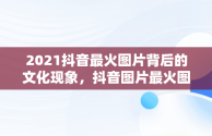 2021抖音最火图片背后的文化现象，抖音图片最火图片2021风景 