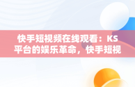 快手短视频在线观看：KS平台的娱乐革命，快手短视频在线观看链接 