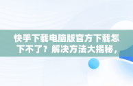 快手下载电脑版官方下载怎下不了？解决方法大揭秘，快手电脑版怎么下载不了 