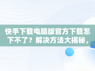 快手下载电脑版官方下载怎下不了？解决方法大揭秘，快手电脑版怎么下载不了 