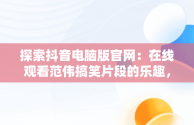 探索抖音电脑版官网：在线观看范伟搞笑片段的乐趣，抖音电脑版官方网页 