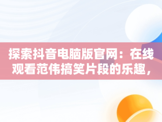 探索抖音电脑版官网：在线观看范伟搞笑片段的乐趣，抖音电脑版官方网页 