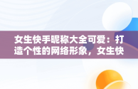 女生快手昵称大全可爱：打造个性的网络形象，女生快手昵称大全可爱两个字 