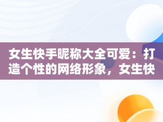 女生快手昵称大全可爱：打造个性的网络形象，女生快手昵称大全可爱两个字 