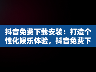 抖音免费下载安装：打造个性化娱乐体验，抖音免费下载安装官方最新版 