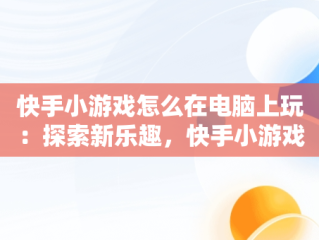 快手小游戏怎么在电脑上玩：探索新乐趣，快手小游戏电脑版本 
