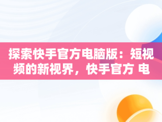 探索快手官方电脑版：短视频的新视界，快手官方 电脑版网页 