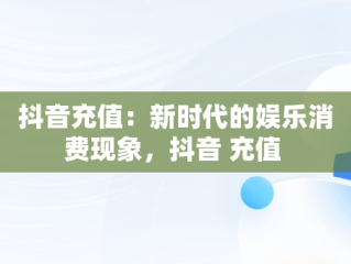 抖音充值：新时代的娱乐消费现象，抖音 充值 