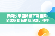 探索快手国际版下载官网：全球短视频的新浪潮，快手国际版下载官网 