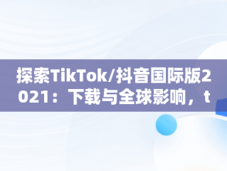 探索TikTok/抖音国际版2021：下载与全球影响，tiktok抖音国际版下载2020 