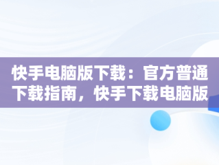 快手电脑版下载：官方普通下载指南，快手下载电脑版最新版 