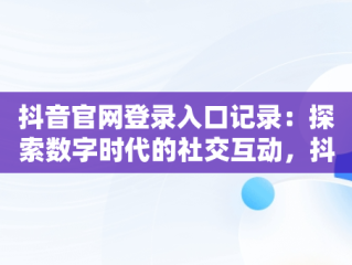 抖音官网登录入口记录：探索数字时代的社交互动，抖音官网登录入口记录查询 