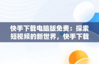 快手下载电脑版免费：探索短视频的新世界，快手下载安装电脑版 