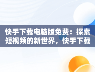 快手下载电脑版免费：探索短视频的新世界，快手下载安装电脑版 