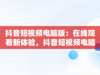 抖音短视频电脑版：在线观看新体验，抖音短视频电脑版在线观看视频怎么下载 