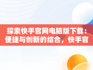 探索快手官网电脑版下载：便捷与创新的结合，快手官网电脑版下载不了 