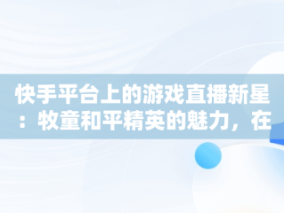 快手平台上的游戏直播新星：牧童和平精英的魅力，在线看快手和平精英直播 