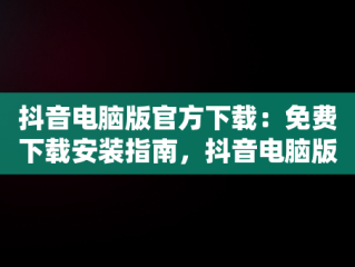 抖音电脑版官方下载：免费下载安装指南，抖音电脑版官方网站下载 